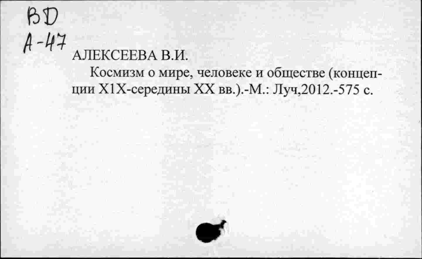 ﻿
АЛЕКСЕЕВА В.И.
Космизм о мире, человеке и обществе (концепции Х1Х-середины XX вв.).-М.: Л уч,2012.-5 75 с.